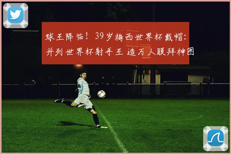 球王降临！39岁梅西世界杯戴帽：并列世界杯射手王 造万人膜拜神图