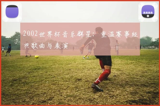 2002世界杯音乐群星：重温赛事经典歌曲与表演