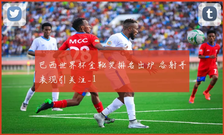 巴西世界杯金靴奖排名出炉 各射手表现引关注_1