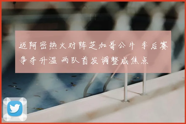 迈阿密热火对阵芝加哥公牛 季后赛争夺升温 两队首发调整成焦点